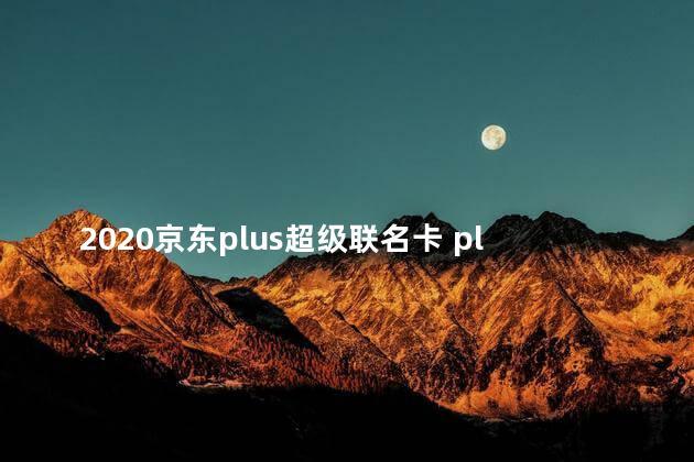 2020京东plus超级联名卡 plus超级联名卡每年都有吗